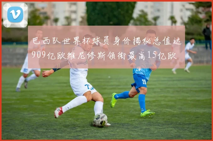 巴西队世界杯球员身价揭秘总值达909亿欧维尼修斯领衔最高15亿欧