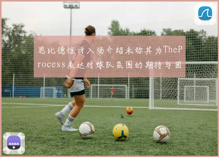 恩比德惊讶入场介绍未称其为TheProcess表达对球队氛围的期待与困惑