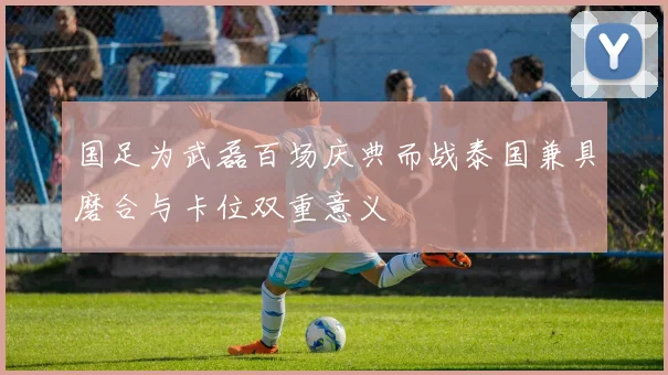 国足为武磊百场庆典而战泰国兼具磨合与卡位双重意义