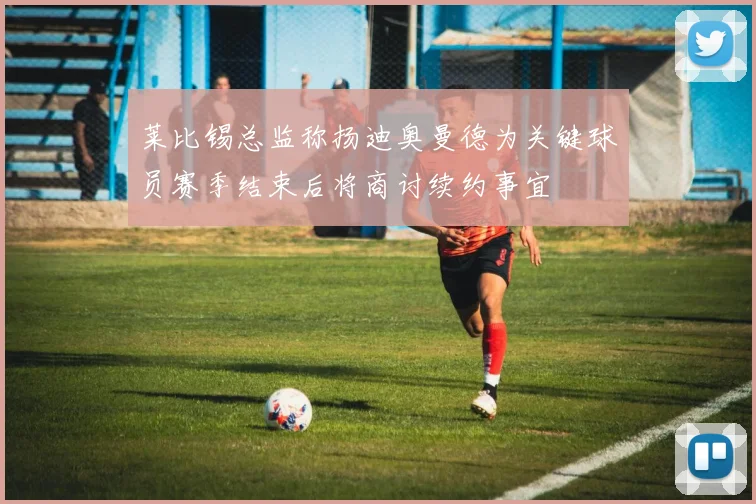 莱比锡总监称扬迪奥曼德为关键球员赛季结束后将商讨续约事宜