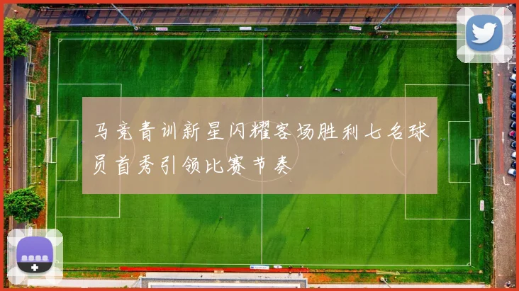 马竞青训新星闪耀客场胜利七名球员首秀引领比赛节奏