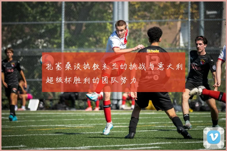 孔塞桑谈执教米兰的挑战与意大利超级杯胜利的团队努力
