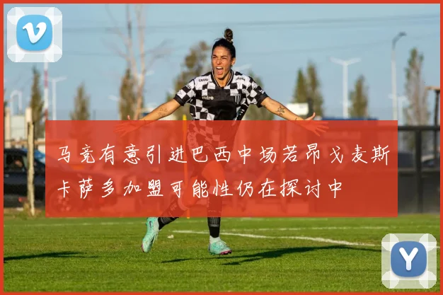 马竞有意引进巴西中场若昂戈麦斯卡萨多加盟可能性仍在探讨中
