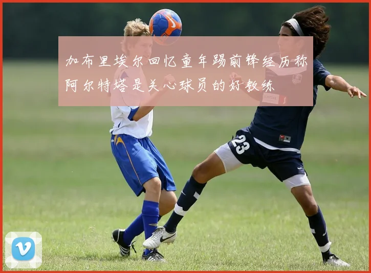 加布里埃尔回忆童年踢前锋经历称阿尔特塔是关心球员的好教练