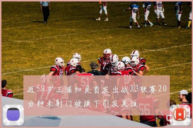 近59岁三浦知良首发出战J3联赛20分钟未射门被换下引发关注