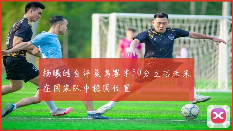 杨曦皓自评菜鸟赛季50分立志未来在国家队中稳固位置