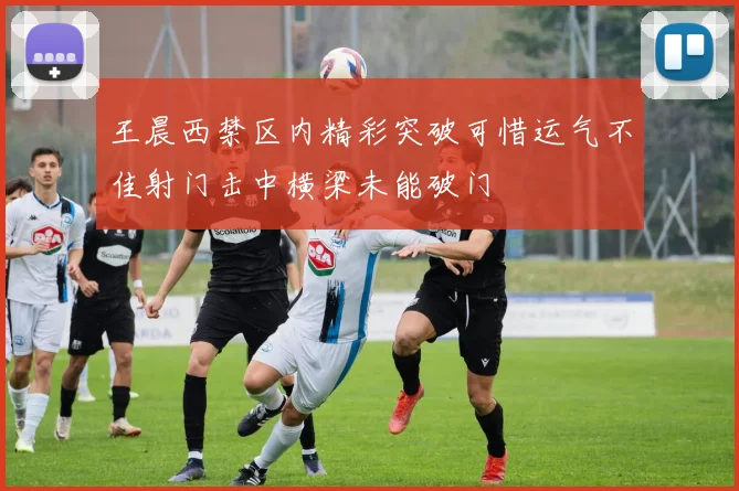 王晨西禁区内精彩突破可惜运气不佳射门击中横梁未能破门