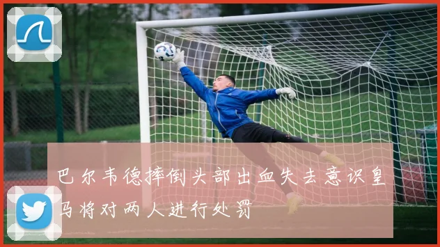 巴尔韦德摔倒头部出血失去意识皇马将对两人进行处罚
