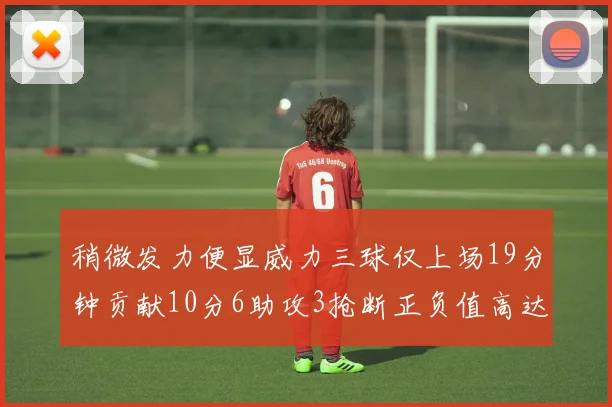 稍微发力便显威力三球仅上场19分钟贡献10分6助攻3抢断正负值高达22