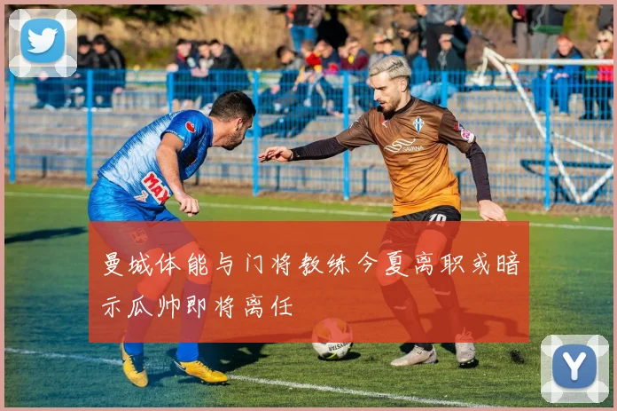 曼城体能与门将教练今夏离职或暗示瓜帅即将离任