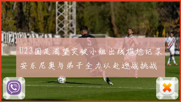 U23国足渴望突破小组出线尴尬记录安东尼奥与弟子全力以赴迎战挑战