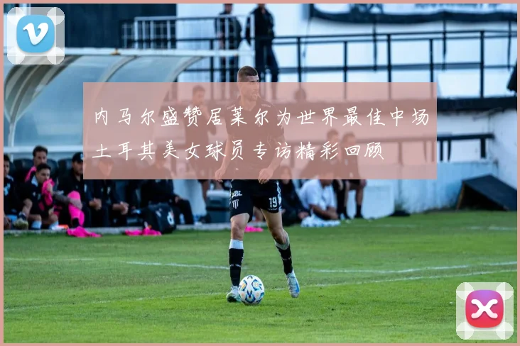 内马尔盛赞居莱尔为世界最佳中场土耳其美女球员专访精彩回顾