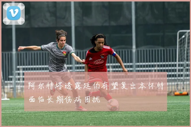 阿尔特塔透露廷伯有望复出本怀特面临长期伤病困扰