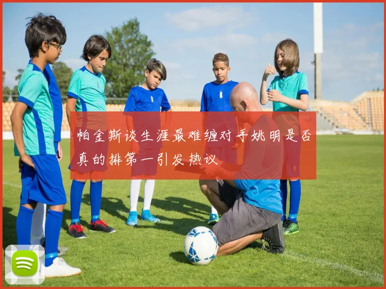 帕金斯谈生涯最难缠对手姚明是否真的排第一引发热议