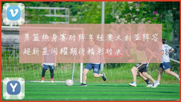 男篮热身赛对阵年轻澳大利亚阵容超新星闪耀期待精彩对决