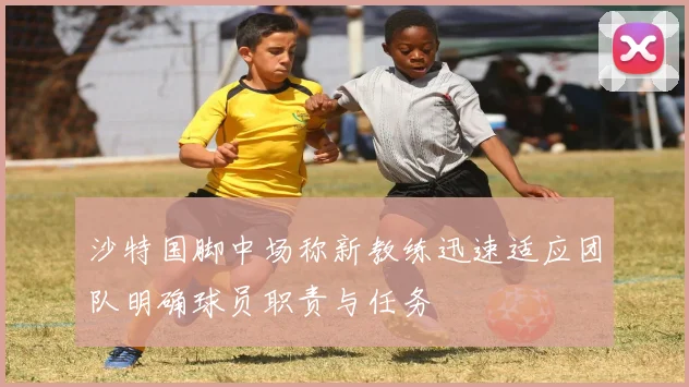 沙特国脚中场称新教练迅速适应团队明确球员职责与任务