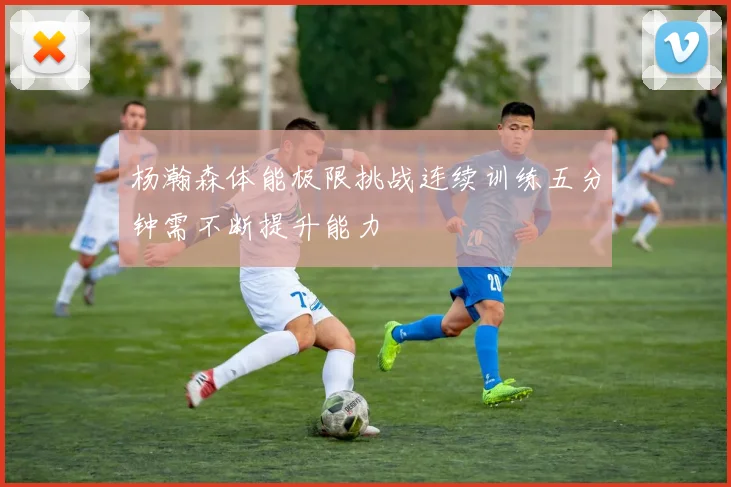 杨瀚森体能极限挑战连续训练五分钟需不断提升能力
