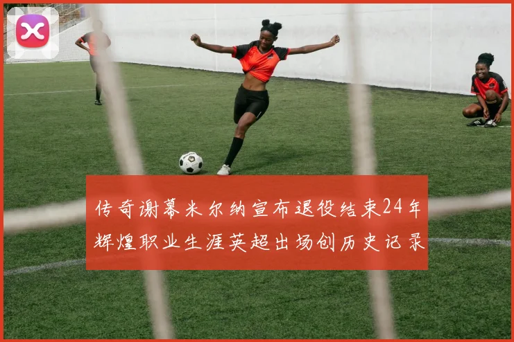 传奇谢幕米尔纳宣布退役结束24年辉煌职业生涯英超出场创历史记录