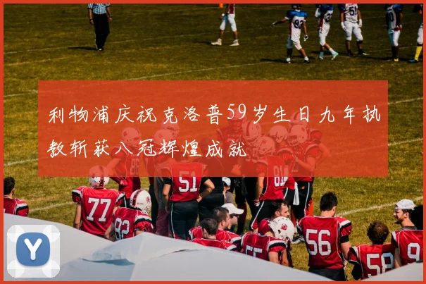 利物浦庆祝克洛普59岁生日九年执教斩获八冠辉煌成就
