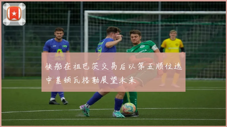 快船在祖巴茨交易后以第五顺位选中基顿瓦格勒展望未来
