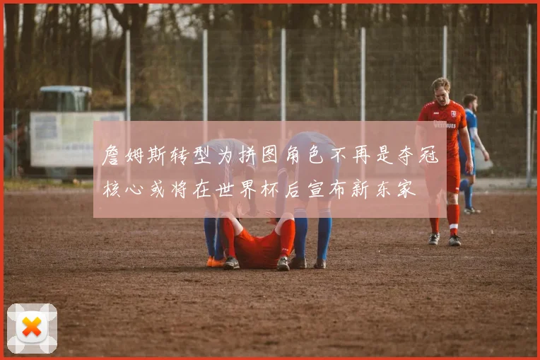 詹姆斯转型为拼图角色不再是夺冠核心或将在世界杯后宣布新东家