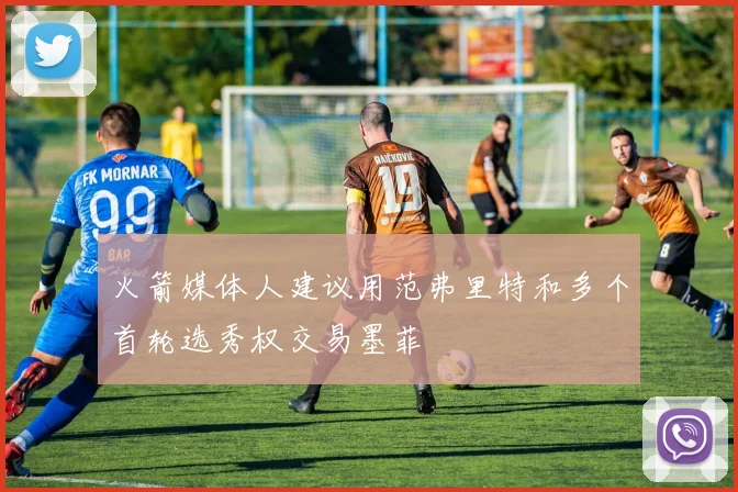 火箭媒体人建议用范弗里特和多个首轮选秀权交易墨菲