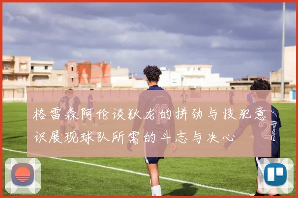 格雷森阿伦谈狄龙的拼劲与技犯意识展现球队所需的斗志与决心