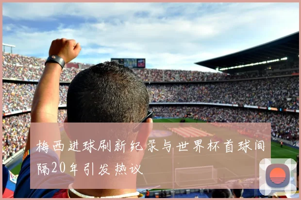 梅西进球刷新纪录与世界杯首球间隔20年引发热议