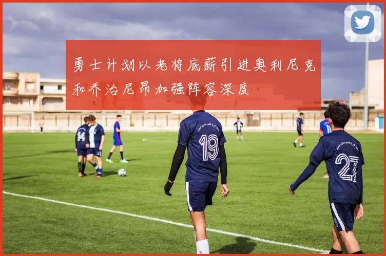 勇士计划以老将底薪引进奥利尼克和乔治尼昂加强阵容深度
